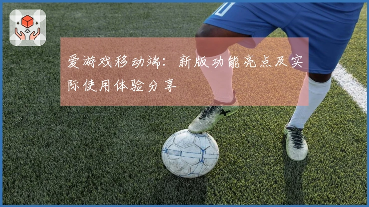 爱游戏移动端：新版功能亮点及实际使用体验分享