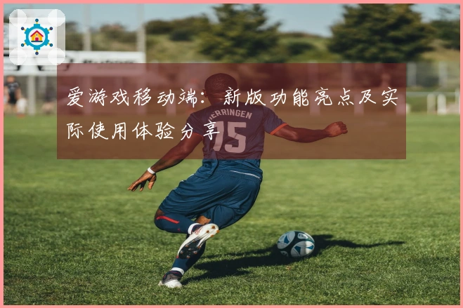 爱游戏移动端：新版功能亮点及实际使用体验分享